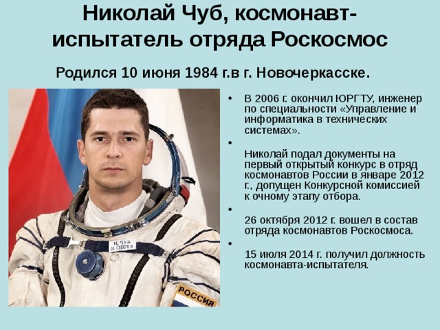 Николай Чуб, космонавт-испытатель отряда Роскосмос  Родился 10 июня 1984 г.в г. Новочеркасске.   В 2006 г. окончил ЮРГТУ, инженер по специальности «Управление и информатика в технических системах».    Николай подал документы на первый открытый конкурс в отряд космонавтов России в январе 2012 г., допущен Конкурсной комиссией к очному этапу отбора.  26 октября 2012 г. вошел в состав отряда космонавтов Роскосмоса.  15 июля 2014 г. получил должность космонавта-испытателя. 