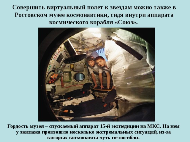   Совершить виртуальный полет к звездам можно также в Ростовском музее космонавтики, сидя внутри аппарата космического корабля «Союз».     Гордость музея – спускаемый аппарат 15-й экспедиции на МКС. На нем у экипажа произошло несколько экстремальных ситуаций, из-за которых космонавты чуть не погибли. 