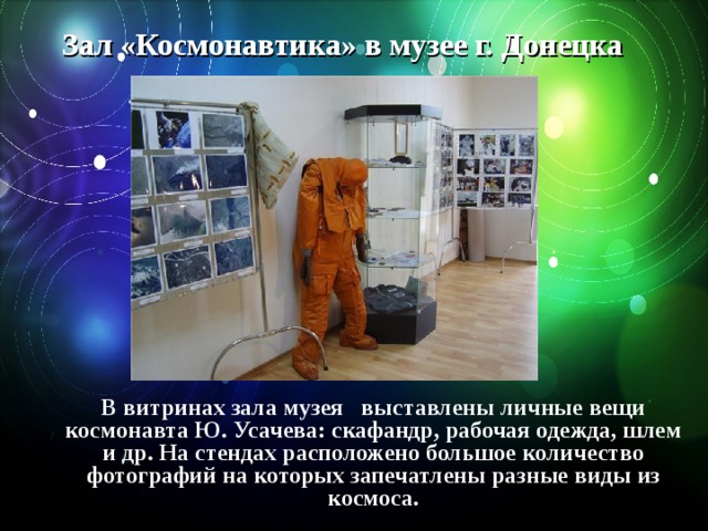 Зал «Космонавтика» в музее г. Донецка В витринах зала музея   выставлены личные вещи космонавта Ю. Усачева: скафандр, рабочая одежда, шлем и др. На стендах расположено большое количество фотографий на которых запечатлены разные виды из космоса. 