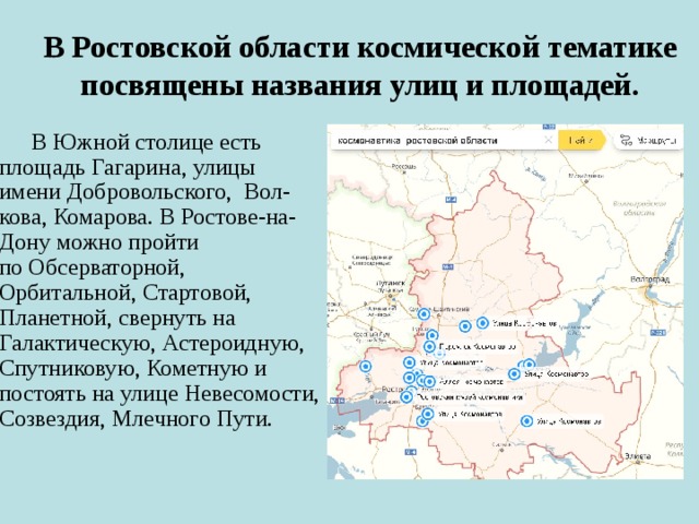 В Ростовской области космической тематике посвящены названия улиц и площадей.  В Южной столице есть площадь Гагарина, улицы имени Добровольского,  Вол-кова, Комарова. В Ростове-на-Дону можно пройти по Обсерваторной, Орбитальной, Стартовой, Планетной, свернуть на Галактическую, Астероидную, Спутниковую, Кометную и постоять на улице Невесомости, Созвездия, Млечного Пути. 