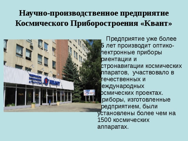 Научно-производственное предприятие Космического Приборостроения «Квант»  Предприятие уже более 35 лет производит оптико-электронные приборы ориентации и астронавигации космических аппаратов, участвовало в отечественных и международных космических проектах.  Приборы, изготовленные предприятием, были установлены более чем на 1500 космических аппаратах. 
