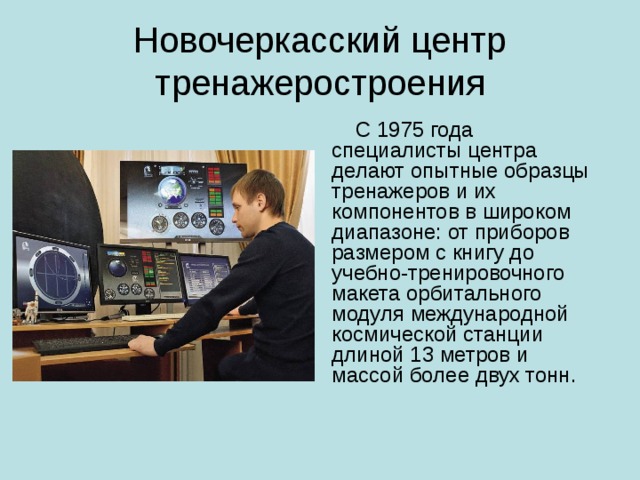 Новочеркасский центр тренажеростроения  С 1975 года специалисты центра делают опытные образцы тренажеров и их компонентов в широком диапазоне: от приборов размером с книгу до учебно-тренировочного макета орбитального модуля международной космической станции длиной 13 метров и массой более двух тонн. 