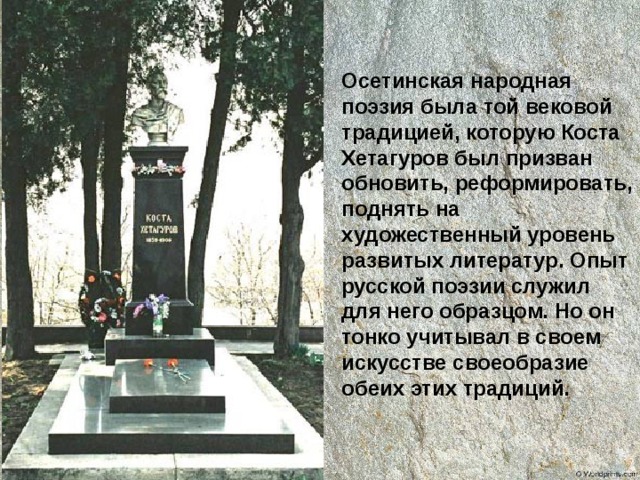Осетинская народная поэзия была той вековой традицией, которую Коста Хетагуров был призван обновить, реформировать, поднять на художественный уровень развитых литератур. Опыт русской поэзии служил для него образцом. Но он тонко учитывал в своем искусстве своеобразие обеих этих традиций. 