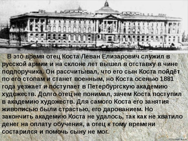  В это время отец Коста Леван Елизарович служил в русской армии и на склоне лет вышел в отставку в чине подпоручика. Он рассчитывал, что его сын Коста пойдёт по его стопам и станет военным, но Коста осенью 1881 года уезжает и поступает в Петербургскую академию художеств. Долго отец не понимал, зачем Коста поступил в академию художеств. Для самого Коста его занятия живописью были страстью, его дарованием. Но закончить академию Коста не удалось, так как не хватило денег на оплату обучения, а отец к тому времени состарился и помочь сыну не мог. 