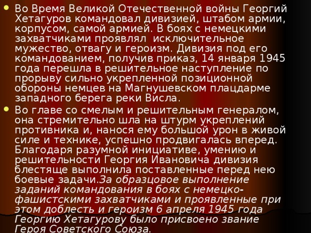 Во Время Великой Отечественной войны Георгий Хетагуров командовал дивизией, штабом армии, корпусом, самой армией. В боях с немецкими захватчиками проявлял  исключительное мужество, отвагу и героизм. Дивизия под его командованием, получив приказ, 14 января 1945 года перешла в решительное наступление по прорыву сильно укрепленной позиционной обороны немцев на Магнушевском плацдарме западного берега реки Висла. Во главе со смелым и решительным генералом, она стремительно шла на штурм укреплений противника и, нанося ему большой урон в живой силе и технике, успешно продвигалась вперед. Благодаря разумной инициативе, умению и решительности Георгия Ивановича дивизия блестяще выполнила поставленные перед нею боевые задачи. За образцовое выполнение заданий командования в боях с немецко-фашистскими захватчиками и проявленные при этом доблесть и героизм 6 апреля 1945 года Георгию Хетагурову было присвоено звание Героя Советского Союза. 