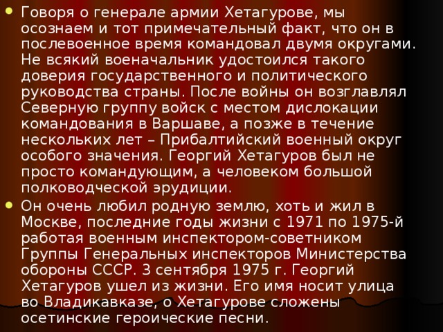 Говоря о генерале армии Хетагурове, мы осознаем и тот примечательный факт, что он в послевоенное время командовал двумя округами. Не всякий военачальник удостоился такого доверия государственного и политического руководства страны. После войны он возглавлял Северную группу войск с местом дислокации командования в Варшаве, а позже в течение нескольких лет – Прибалтийский военный округ особого значения. Георгий Хетагуров был не просто командующим, а человеком большой полководческой эрудиции. Он очень любил родную землю, хоть и жил в Москве, последние годы жизни с 1971 по 1975-й работая военным инспектором-советником Группы Генеральных инспекторов Министерства обороны СССР. 3 сентября 1975 г. Георгий Хетагуров ушел из жизни. Его имя носит улица во Владикавказе, о Хетагурове сложены осетинские героические песни. 
