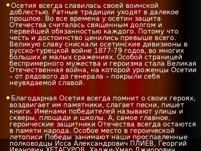 Осетия всегда славилась своей воинской доблестью. Ратные традиции уходят в далекое прошлое. Во все времена у осетин защита Отечества считалась священным долгом и первейшей обязанностью каждого. Потому что честь и достоинство ценились превыше всего. Великую славу снискали осетинские дивизионы в русско-турецкой войне 1877-79 годов, во многих больших и малых сражениях. Особой страницей беспримерного мужества и героизма стала Великая Отечественная война, на которой уроженцы Осетии – от рядового до генерала – покрыли себя неувядаемой славой. Благодарная Осетия всегда помнит о своих героях, воздвигает им памятники, слагает песни, пишет книги. Именами победителей называют улицы и скверы, площади и школы. А, самое главное, героические защитники Отечества всегда остаются в памяти народа. Особое место в героической летописи Победы занимают наши прославленные полководцы Исса Александрович ПЛИЕВ, Георгий Иванович ХЕТАГУРОВ, Хаджи-Умар Джиорович МАМСУРОВ. 