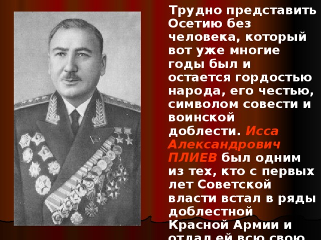  Трудно представить Осетию без человека, который вот уже многие годы был и остается гордостью народа, его честью, символом совести и воинской доблести.  Исса Александрович ПЛИЕВ  был одним из тех, кто с первых лет Советской власти встал в ряды доблестной Красной Армии и отдал ей всю свою жизнь. 