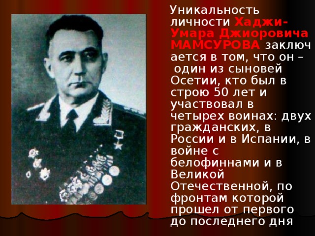  Уникальность личности   Хаджи-Умара Джиоровича МАМСУРОВА   заключается в том, что он –  один из сыновей Осетии, кто был в строю 50 лет и участвовал в четырех воинах: двух гражданских, в России и в Испании, в войне с белофиннами и в Великой Отечественной, по фронтам которой прошел от первого до последнего дня 