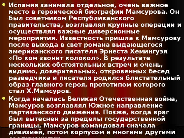 Испания занимала отдельное, очень важное место в героической биографии Мамсурова. Он был советником Республиканского правительства, возглавлял крупные операции и осуществлял важные диверсионные мероприятия. Известность пришла к Мамсурову после выхода в свет романа выдающегося американского писателя Эрнеста Хемингуэя «По ком звонит колокол». В результате нескольких обстоятельных встреч и очень, видимо, доверительных, откровенных бесед разведчика и писателя родился блистательный образ главного героя, прототипом которого стал Х.Мамсуров. Когда началась Великая Отечественная война, Мамсуров возглавлял Южное направление партизанского движения. Позже, когда враг был вытеснен за пределы государственной границы, Мамсуров командовал сначала дивизией, потом корпусом и многими другими соединениями. 