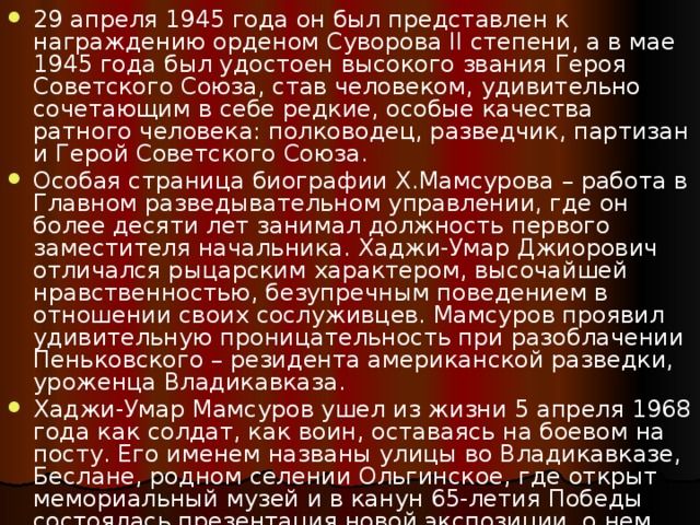 29 апреля 1945 года он был представлен к награждению орденом Суворова II степени, а в мае 1945 года был удостоен высокого звания Героя Советского Союза, став человеком, удивительно сочетающим в себе редкие, особые качества ратного человека: полководец, разведчик, партизан и Герой Советского Союза. Особая страница биографии Х.Мамсурова – работа в Главном разведывательном управлении, где он более десяти лет занимал должность первого заместителя начальника. Хаджи-Умар Джиорович отличался рыцарским характером, высочайшей нравственностью, безупречным поведением в отношении своих сослуживцев. Мамсуров проявил удивительную проницательность при разоблачении Пеньковского – резидента американской разведки, уроженца Владикавказа. Хаджи-Умар Мамсуров ушел из жизни 5 апреля 1968 года как солдат, как воин, оставаясь на боевом на посту. Его именем названы улицы во Владикавказе, Беслане, родном селении Ольгинское, где открыт мемориальный музей и в канун 65-летия Победы состоялась презентация новой экспозиции, о нем сложена осетинская героическая песня. 