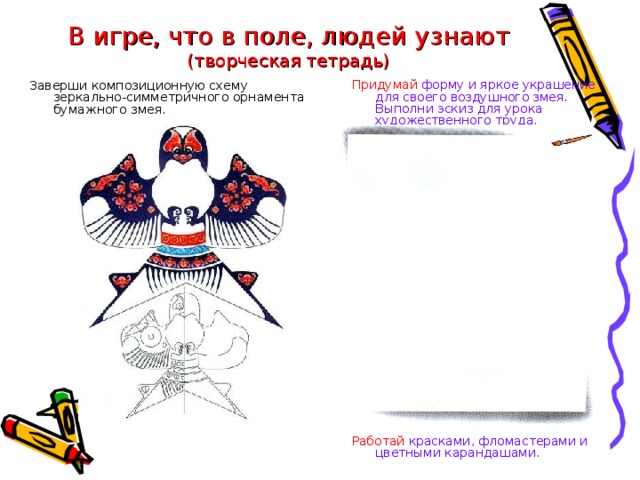 В игре, что в поле, людей узнают  (творческая тетрадь) Придумай форму и яркое украшение для своего воздушного змея. Выполни эскиз для урока художественного труда. Заверши композиционную схему зеркально-симметричного орнамента бумажного змея. Работай красками, фломастерами и цветными карандашами.  