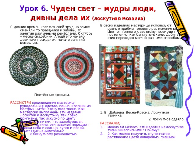 Урок 6. Чуден свет – мудры люди, дивны дела их (лоскутная мозаика) В своих изделиях мастерицы используют разные приёмы тонового растяжения цвета. Цвет от тёмного к светлому переходит постепенно, как бы ступеньками. Добиться этих переходов можно разными способами. 1. В. Шибаева. Весна-Красна. Лоскутная техника. 2. Лоскутное одеяло. РАССКАЖИ; можно ли назвать эти изделия из лоскутков ткани живописными? Почему? 2. Как можно получить ступенчатое растяжение цвета акварелью, гуашью? С давних времён крестьянский труд на земле сменяли то праздники и забавы, то занятия различными ремёслами. Октябрь – месяц-свадебник. А ещё это начало девичьих посиделок, начало занятий ремеслом. Плетённые коврики. РАССМОТРИ произведения мастериц-рукодельниц: одеяла, панно, коврики из пёстрых ниток, лоскутков ткани. Как мастерски выполнены эти изделия. Лоскуток к лоскуточку так ловко пригнаны, так искусно по цвету подобраны нитки, что залюбуешься. Словно картина, эти изделия передают краски неба и солнца, лугов и полей. Приглядись внимательно    к лоскутному разноцветью. 