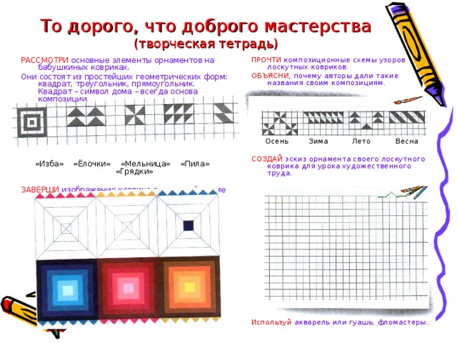 То дорого, что доброго мастерства  (творческая тетрадь) ПРОЧТИ композиционные схемы узоров лоскутных ковриков. ОБЪЯСНИ , почему авторы дали такие названия своим композициям. РАССМОТРИ основные элементы орнаментов на бабушкиных ковриках. Осень  Зима  Лето  Весна Они состоят из простейших геометрических форм: квадрат, треугольник, прямоугольник. Квадрат – символ дома – всегда основа композиции. СОЗДАЙ эскиз орнамента своего лоскутного коврика для урока художественного труда. «Изба» «Ёлочки» «Мельница» «Пила» «Грядки» ЗАВЕРШИ изображение коврика в заданной гамме Создай впечатление глубины и выпуклости..  Используй акварель или гуашь, фломастеры..  