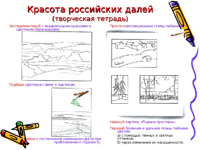 Красота российских далей  (творческая тетрадь) Прочти композиционные схемы пейзажей. Экспериментируй  с акварельными красками и цветными карандашами. Нарисуй картину «Родные просторы». Передай  ближние и дальние планы пейзажа цветом: Подбери цветовую гамму к картинам.  а) с помощью тёмных и светлых оттенков,  б) через изменение их насыщенности. Помни о постепенном изменении цвета при приближении к горизонту. 