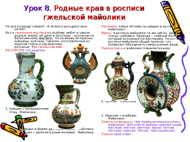 Урок 8. Родные края в росписи гжельской майолики Не зря в народе говорят: «У всякого рукоделя своя затея». Вот и гжельские мастера по-особому любят и хвалят родную землю, её дали и просторы – росписью по белоснежному фарфору. Но не менее интересны кувшины, кумганы, тарелки, изготовленные из красной глины и украшенные многоцветной росписью. Это гжельская майолика Расскажи , какие мотивы ты увидел в росписи майолики? Верно , в росписи майолики те же цветы, деревья, птицы, пейзажи. Природа – главный мотив, который используется мастерами. Но ест в росписи майолики общий признак, что позволяет объединить самые разные вещи. Присмотрись к майолике повнимательнее. РАССМОТРИ эти изделия. 4. Кумган. Майолика. 5. Квасник с изображением льва и оленя. Майолика. Ответь на вопросы: Чем примечательна роспись майолики? Для ответа выбери нужные слова: жёсткая, мягкая, светлая, яркая, лёгкая, пёстрая, нежная, тёплая, приглушённая. Поясни свой ответ. 1. Кувшин с изображением  птиц. Майолика. 2. Кувшин в форме двуглавого орла. Майолика. 3. Кувшин с архитектурным мотивом. Майолика . 