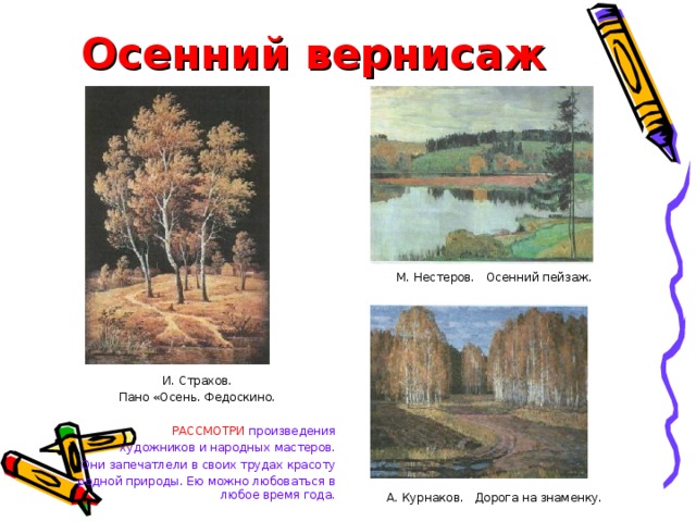Осенний вернисаж М. Нестеров. Осенний пейзаж. А. Курнаков. Дорога на знаменку. И. Страхов. Пано «Осень. Федоскино. РАССМОТРИ  произведения художников и народных мастеров. Они запечатлели в своих трудах красоту родной природы. Ею можно любоваться в любое время года. 