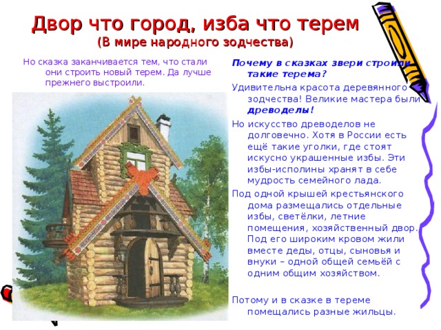 Двор что город, изба что терем  (В мире народного зодчества) Но сказка заканчивается тем, что стали они строить новый терем. Да лучше прежнего выстроили. Почему в сказках звери строили такие терема? Удивительна красота деревянного зодчества! Великие мастера были древоделы! Но искусство древоделов не долговечно. Хотя в России есть ещё такие уголки, где стоят искусно украшенные избы. Эти избы-исполины хранят в себе мудрость семейного лада. Под одной крышей крестьянского дома размещались отдельные избы, светёлки, летние помещения, хозяйственный двор. Под его широким кровом жили вместе деды, отцы, сыновья и внуки – одной общей семьёй с одним общим хозяйством. Потому и в сказке в тереме помещались разные жильцы. 