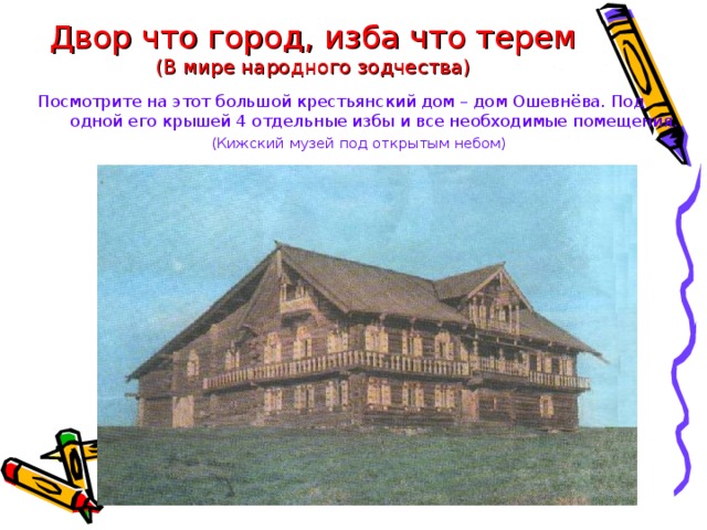 Двор что город, изба что терем  (В мире народного зодчества) Посмотрите на этот большой крестьянский дом – дом Ошевнёва. Под одной его крышей 4 отдельные избы и все необходимые помещения. (Кижский музей под открытым небом) 