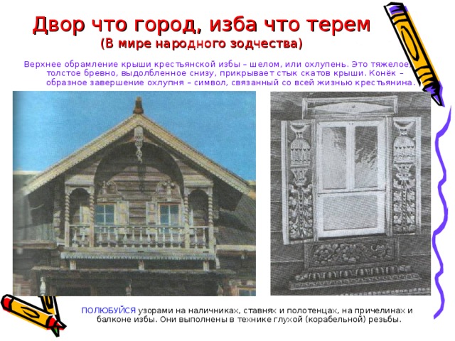 Двор что город, изба что терем  (В мире народного зодчества) Верхнее обрамление крыши крестьянской избы – шелом, или охлупень. Это тяжелое, толстое бревно, выдолбленное снизу, прикрывает стык скатов крыши. Конёк – образное завершение охлупня – символ, связанный со всей жизнью крестьянина. ПОЛЮБУЙСЯ узорами на наличниках, ставнях и полотенцах, на причелинах и балконе избы. Они выполнены в технике глухой (корабельной) резьбы. 