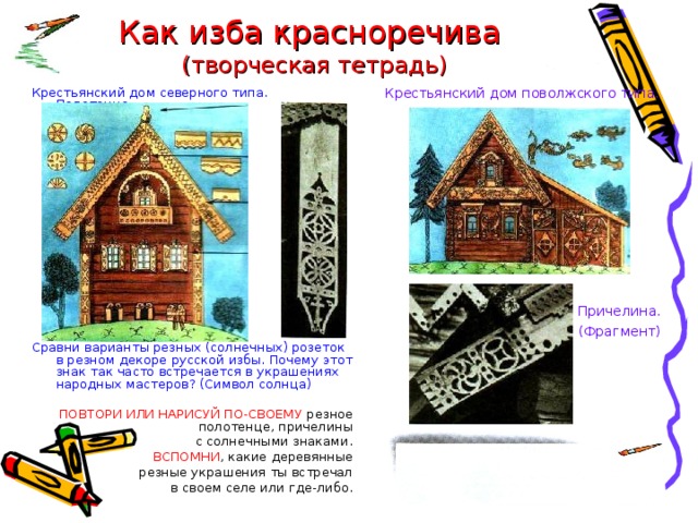 Как изба красноречива  (творческая тетрадь) Крестьянский дом поволжского типа. Причелина. (Фрагмент) Крестьянский дом северного типа. Полотенце. Сравни варианты резных (солнечных) розеток в резном декоре русской избы. Почему этот знак так часто встречается в украшениях народных мастеров? (Символ солнца) ПОВТОРИ ИЛИ НАРИСУЙ ПО-СВОЕМУ резное полотенце, причелины с солнечными знаками. ВСПОМНИ , какие деревянные резные украшения ты встречал в своем селе или где-либо. 