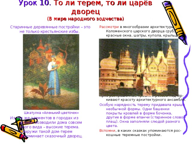 Урок 10. То ли терем, то ли царёв дворец  (В мире народного зодчества) Старинные деревянные постройки – это не только крестьянские избы. Шкатулка «Аленький цветочек» Из тех же элементов в городах из дерева возводили дома совсем иного вида – высокие терема. Снаружи такой дом-терем напоминает сказочный дворец. Рассмотри в многообразии архитектуры Коломенского царского дворца сруб, красные окна, шатры, купола, крыльцо. Ярко раскрашенные кровля и резьба подчёр-кивают красоту архитектурного ансамбля. Особую нарядность терему придавала крыша необычной формы. Одни башенки покрыты кровлей в форме бочонка, другие в форме епанчи (старинное слово – плащ). Окна заполняли слюдой разного цвета. Вспомни , в каких сказках упоминаются рос-кошные теремные постройки. 