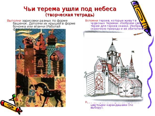 Чьи терема ушли под небеса  (творческая тетрадь) Вспомни героев, которые живут в чудесных теремах. Изобрази свой терем для героев сказки. Изобрази сказочную природу и её обитателей. Выполни зарисовки разных по форме башенок. Дополни их крышей в форме бочонка или епанчи (Работай фломастерами). Работай красками, фломастерами и цветными карандашами (по выбору).  