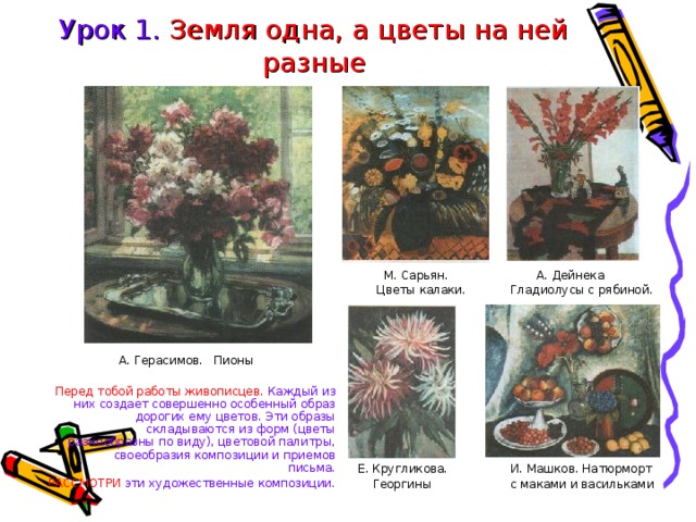 Урок 1. Земля одна, а цветы на ней разные  М. Сарьян.  А. Дейнека  Цветы калаки.  Гладиолусы с рябиной. Е. Кругликова.  И. Машков. Натюрморт  Георгины   с маками и васильками А. Герасимов. Пионы Перед тобой работы живописцев. Каждый из них создает совершенно особенный образ дорогих ему цветов. Эти образы складываются из форм (цветы разнообразны по виду), цветовой палитры, своеобразия композиции и приемов письма. РАССМОТРИ эти художественные композиции. 