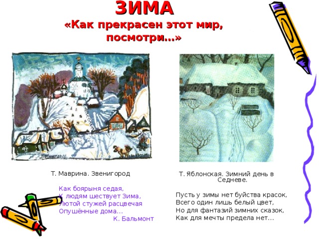 ЗИМА  «Как прекрасен этот мир, посмотри…» Т. Маврина. Звенигород Как боярыня седая, К людям шествует Зима, Лютой стужей расцвечая Опушённые дома… Как боярыня седая, К людям шествует Зима, Лютой стужей расцвечая Опушённые дома… Как боярыня седая, К людям шествует Зима, Лютой стужей расцвечая Опушённые дома… К. Бальмонт Т. Яблонская. Зимний день в Седневе.  Пусть у зимы нет буйства красок,  Всего один лишь белый цвет,  Но для фантазий зимних сказок,  Как для мечты предела нет… 