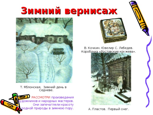 Зимний вернисаж В. Кочкин. Ювелир С. Лебедев. Коробочка «Ростовские кружева». Финифть. Скань. А. Пластов. Первый снег. Т. Яблонская. Зимний день в Седневе. РАССМОТРИ  произведения художников и народных мастеров. Они запечатлели красоту родной природы в зимнюю пору. 
