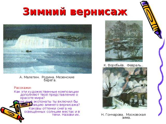 Зимний вернисаж К. Воробьёв. Февраль.. Н. Гончарова. Московская зима. А. Малетин. Родина. Мезенские берега. Расскажи: Как эти художественные композиции дополняют твоё представление о красоте мира? Какие ещё экспонаты ты включил бы в экспозицию зимнего вернисажа? Каковы оттенки снега на освещённых солнцем местах и в тени. Назови их. 