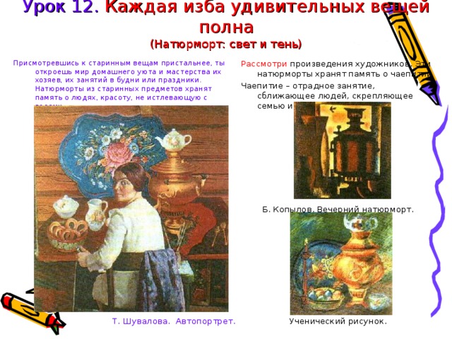 Урок 12. Каждая изба удивительных вещей полна  (Натюрморт: свет и тень) Присмотревшись к старинным вещам пристальнее, ты откроешь мир домашнего уюта и мастерства их хозяев, их занятий в будни или праздники. Натюрморты из старинных предметов хранят память о людях, красоту, не истлевающую с годами. Т. Шувалова. Автопортрет. Рассмотри произведения художников. Эти натюрморты хранят память о чаепитии Чаепитие – отрадное занятие, сближающее людей, скрепляющее семью и застолье. Б. Копылов. Вечерний натюрморт. Ученический рисунок. 