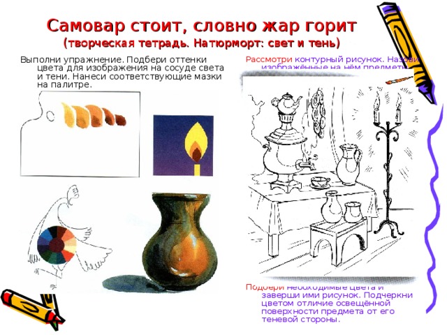 Самовар стоит, словно жар горит  ( творческая тетрадь. Натюрморт: свет и тень ) Рассмотри контурный рисунок. Назови изображённые на нём предметы. Выполни упражнение. Подбери оттенки цвета для изображения на сосуде света и тени. Нанеси соответствующие мазки на палитре. Подбери необходимые цвета и заверши ими рисунок. Подчеркни цветом отличие освещённой поверхности предмета от его теневой стороны.  