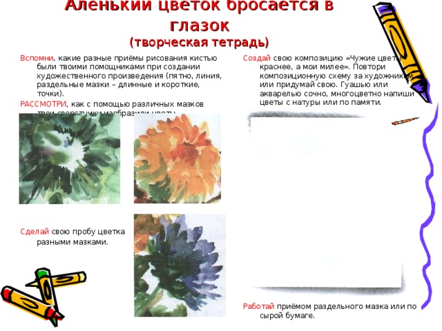 Аленький цветок бросается в глазок  (творческая тетрадь) Создай свою композицию «Чужие цветы краснее, а мои милее». Повтори композиционную схему за художником или придумай свою. Гуашью или акварелью сочно, многоцветно напиши цветы с натуры или по памяти. Вспомни , какие разные приёмы рисования кистью были твоими помощниками при создании художественного произведения (пятно, линия, раздельные мазки – длинные и короткие, точки). РАССМОТРИ , как с помощью различных мазков твои сверстники изобразили цветы. Работай приёмом раздельного мазка или по сырой бумаге. Сделай свою пробу цветка  разными мазками. 