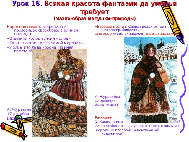 Урок 16. Всякая красота фантазии да уменья требует  (Мазка-образ матушки-природы) Народная память закрепила в пословицах своеобразие зимней природы: « Варвара мостит , Савва гвозди острит, Никола прибивает». « На Анну осень кончается, зима начинается ». «В зимний холод всякий молод». «Солнце летом греет, зимой морозит». «У зимы изо льда корона, из инея перстенёк, снегом низан поясок». А. Журавлёва. 17 декабря. Варвара. А. Журавлёва. 22 декабря. Анна Зимняя. Расскажи: 1. Какие приметы зимы ты увидел в природе? 2.Что особенного ты узнал о красоте зимы из  народных пословиц и композиций художника? 