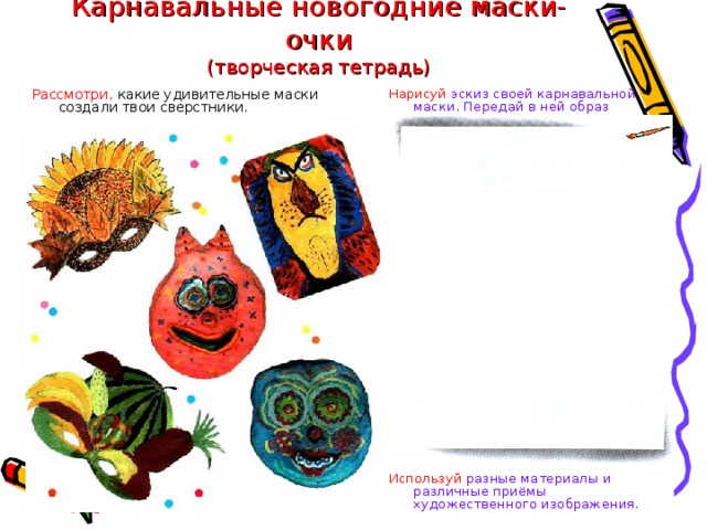 Карнавальные новогодние маски-очки  (творческая тетрадь) Нарисуй эскиз своей карнавальной маски. Передай в ней образ матушки-зимы. Рассмотри, какие удивительные маски создали твои сверстники. Используй разные материалы и различные приёмы художественного изображения. 