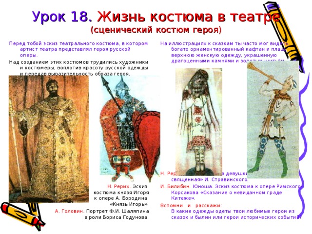 Урок 18. Жизнь костюма в театре  (сценический костюм героя) Перед тобой эскиз театрального костюма, в котором артист театра представлял героя русской оперы. На иллюстрациях к сказкам ты часто мог видеть богато орнаментированный кафтан и плащ, верхнюю женскую одежду, украшенную драгоценными камнями и золотым шитьём. Над созданием этих костюмов трудились художники и костюмеры, воплотив красоту русской одежды и передав выразительность образа героя. Н. Рерих. Эскиз костюма девушки к балету «Весна священная» И. Стравинского. И. Билибин. Юноша. Эскиз костюма к опере Римского-Корсакова «Сказание о невиданном граде Китеже». Вспомни и расскажи:  В какие одежды одеты твои любимые герои из сказок и былин или герои исторических событий? Н. Рерих. Эскиз  костюма князя Игоря  к опере А. Бородина  «Князь Игорь». А. Головин. Портрет Ф.И. Шаляпина  в роли Бориса Годунова. 