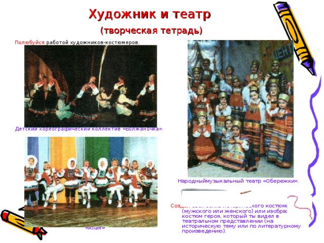 Художник и театр   (творческая тетрадь) Народныймузыкальный театр «Обережки». Полюбуйся работой художников-костюмеров. Создай свой эскиз исторического костюма (мужского или женского) или изобрази костюм героя, который ты видел в театральном представлении (на историческую тему или по литературному произведению). Детский хореографический коллектив «Волжаночка». Детский фольклорный танцевальный ансамбль «Алан» 
