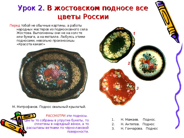 Урок 2. В жостовском подносе все цветы России Перед тобой не обычные картины, а работы народных мастеров из подмосковного села Жостова. Выполненны они не на холсте или бумаге, а на металле. Любуясь этими подносами, невольно произносишь: «Красота какая!» М. Митрофанов. Поднос овальный крылатый. Н. Мажаев. Поднос. Н. Антипов. Поднос Н. Гончарова. Поднос Н. Мажаев. Поднос. Н. Антипов. Поднос Н. Гончарова. Поднос РАССМОТРИ эти подносы. На них цветы то собраны в упругие букеты, то сплетены в нарядный венок, а то рассыпаны ветками по чёрно-лаковой поверхности. 