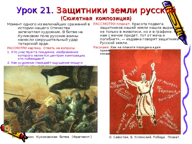 Урок 21. Защитники земли русской  (Сюжетная композиция) Момент одного из величайших сражений в истории нашего Отечества запечатлел художник. В битве на Куликовом поле русские воины нанесли сокрушительный удар татарской орде. РАССМОТРИ плакат. Красота подвига защитников нашей земли нашла выражение не только в живописи, но и в графике. «Кто к нам с мечом придёт, тот от меча и погибнет», — издавна говорят защитники Русской земли. Расскажи: Как на плакате передана идея преемственности поколений — отстоять независимость Родины? РАССМОТРИ  картину.  Ответь  на вопросы:   О. Савостюк, Б. Успенский. Победа. Плакат. 1. Кто участвует в поединке, изображение которого является центром композиции, кто побеждает? 2. Как художник передаёт ощущение мощи и победного наступления русского войска? Н. Присекин. Куликовская битва. (Фрагмент.) 