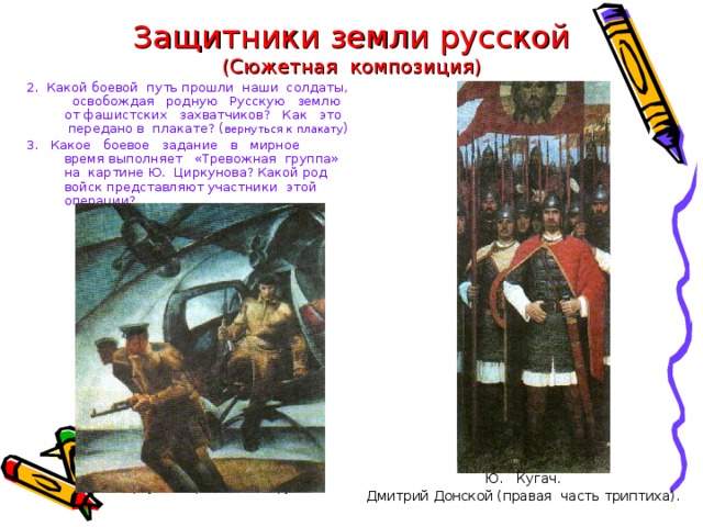 Защитники земли русской  (Сюжетная композиция) 2. Какой боевой путь прошли наши солдаты, освобождая родную Русскую землю от фашистских захватчиков? Как это передано в плакате? ( вернуться к плакату ) 3. Какое боевое задание в мирное время выполняет «Тревожная группа» на картине Ю. Циркунова? Какой род войск представляют участники этой операции? Ю. Кугач. Дмитрий Донской (правая часть триптиха).  Ю. Циркунов. Тревожная группа. 
