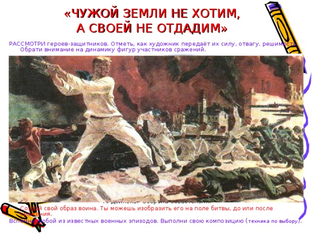 «ЧУЖОЙ ЗЕМЛИ НЕ ХОТИМ,  А СВОЕЙ НЕ ОТДАДИМ» РАССМОТРИ героев-защитников. Отметь, как художник передаёт их силу, отвагу, решимость. Обрати внимание на динамику фигур участников сражений. А. Дейнека. Оборона Севастополя.  Создай свой образ воина.  Ты можешь изобразить его на поле битвы, до или после сражения. Вспомни любой из известных военных эпизодов. Выполни свою композицию ( техника по выбору ). 