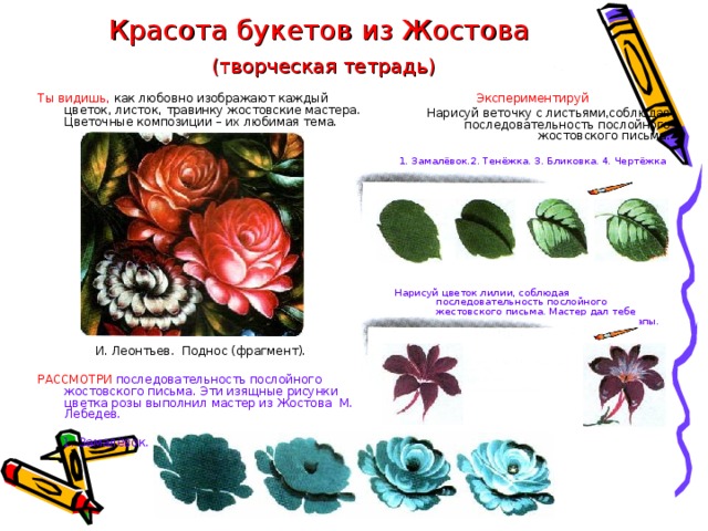 Красота букетов из Жостова   (творческая тетрадь) Экспериментируй Ты видишь, как любовно изображают каждый цветок, листок, травинку жостовские мастера. Цветочные композиции – их любимая тема. И. Леонтьев. Поднос (фрагмент). Нарисуй веточку с листьями,соблюдая последовательность послойного жостовского письма. РАССМОТРИ последовательность послойного жостовского письма. Эти изящные рисунки цветка розы выполнил мастер из Жостова М. Лебедев. 1. Замалёвок.2. Тенёжка. 3. Бликовка. 4. Чертёжка Нарисуй цветок лилии, соблюдая последовательность послойного жестовского письма. Мастер дал тебе подсказку: первый и завершающий этапы. 1. Замалёвок. 2. Тенёжка. 3. Бликовка. 4. Чертёжка. 
