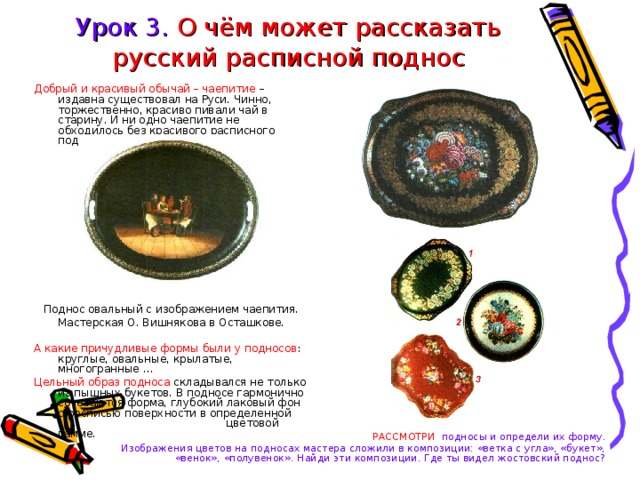 Урок 3. О чём может рассказать русский расписной поднос Добрый и красивый обычай – чаепитие – издавна существовал на Руси. Чинно, торжественно, красиво пивали чай в старину. И ни одно чаепитие не обходилось без красивого расписного подноса. Поднос овальный с изображением чаепития. Мастерская О. Вишнякова в Осташкове. А какие причудливые формы были у подносов : круглые, овальные, крылатые, многогранные … Цельный образ подноса складывался не только из пышных букетов. В подносе гармонично сочетаются форма, глубокий лаковый фон с росписью поверхности в определенной    цветовой гамме. РАССМОТРИ подносы и определи их форму. Изображения цветов на подносах мастера сложили в композиции: «ветка с угла», «букет», «венок», «полувенок». Найди эти композиции. Где ты видел жостовский поднос? 