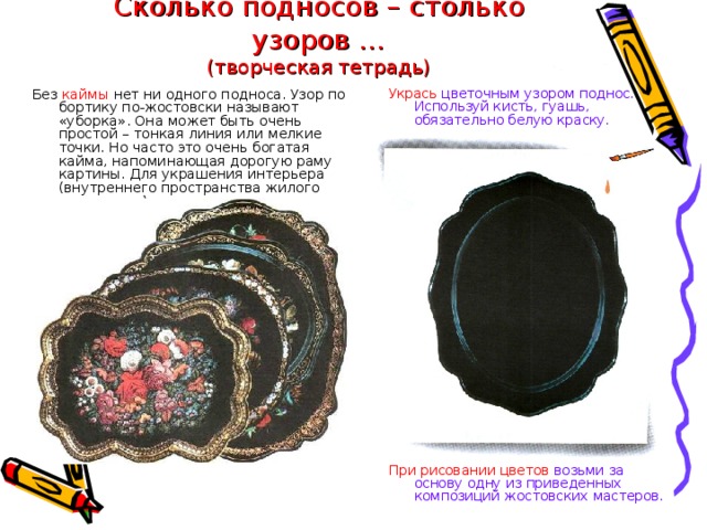 Сколько подносов – столько узоров …  (творческая тетрадь) Укрась цветочным узором поднос. Используй кисть, гуашь, обязательно белую краску. Без каймы нет ни одного подноса. Узор по бортику по-жостовски называют «уборка». Она может быть очень простой – тонкая линия или мелкие точки. Но часто это очень богатая кайма, напоминающая дорогую раму картины. Для украшения интерьера (внутреннего пространства жилого помещения) его вешали на стену. При рисовании цветов возьми за основу одну из приведенных композиций жостовских мастеров.  