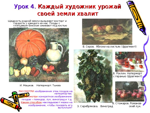 Урок 4. Каждый художник урожай своей земли хвалит  В. Серов. Яблоки на листьях (фрагмент) В. Рохлин. Натюрморт с геранью (фрагмент) В. Стожаров. Романов- З. Серебрякова. Виноград  ский лук. Щедрость родной земли вызывают восторг и гордость у каждого из нас. Плоды с глянцевым блеском оживают под кистью художника. И. Машков. Натюрморт. Тыква РАССМОТРИ изображения этих плодов на натюрмортах. Рассмотри конкретное изображение плодов – помидор, лук, виноград и т.д. Каким способом накладывают мазки на  изображение, чтобы показать его выпуклым? 
