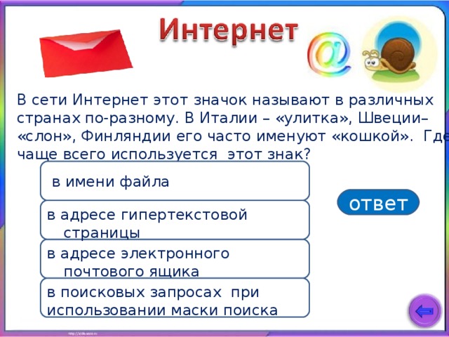 В сети Интернет этот значок называют в различных странах по-разному. В Италии – «улитка», Швеции– «слон», Финляндии его часто именуют «кошкой». Где чаще всего используется этот знак?  в имени файла ответ в адресе гипертекстовой страницы в адресе электронного почтового ящика в поисковых запросах при использовании маски поиска 