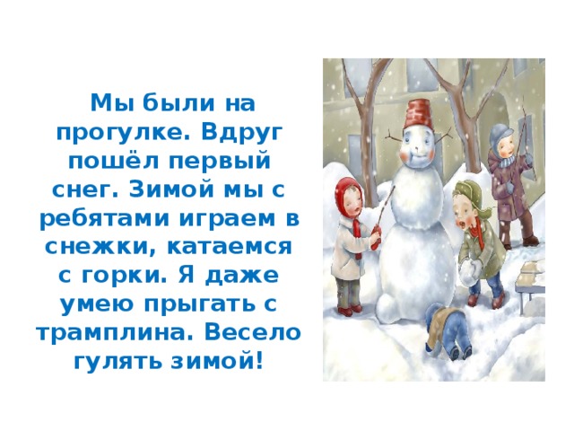  Мы были на прогулке. Вдруг пошёл первый снег. Зимой мы с ребятами играем в снежки, катаемся с горки. Я даже умею прыгать с трамплина. Весело гулять зимой! 