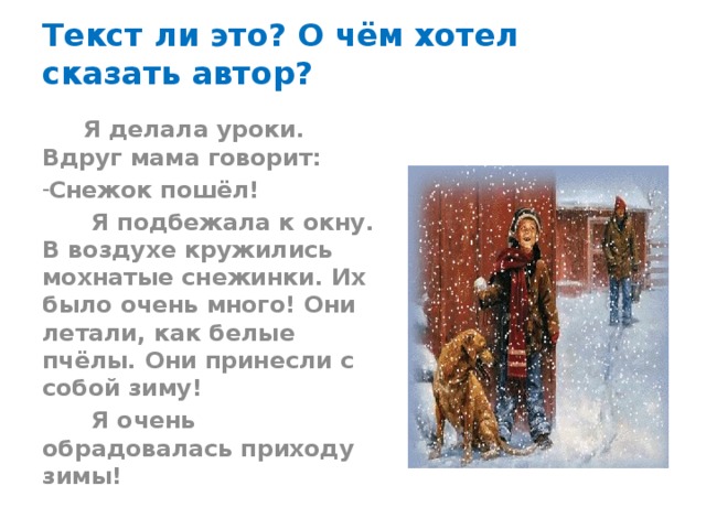 Текст ли это? О чём хотел сказать автор?  Я делала уроки. Вдруг мама говорит: Снежок пошёл!  Я подбежала к окну. В воздухе кружились мохнатые снежинки. Их было очень много! Они летали, как белые пчёлы. Они принесли с собой зиму!  Я очень обрадовалась приходу зимы! 
