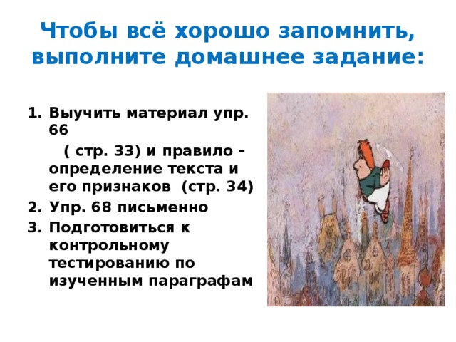 Чтобы всё хорошо запомнить, выполните домашнее задание: Выучить материал упр. 66  ( стр. 33) и правило – определение текста и его признаков (стр. 34) Упр. 68 письменно Подготовиться к контрольному тестированию по изученным параграфам 